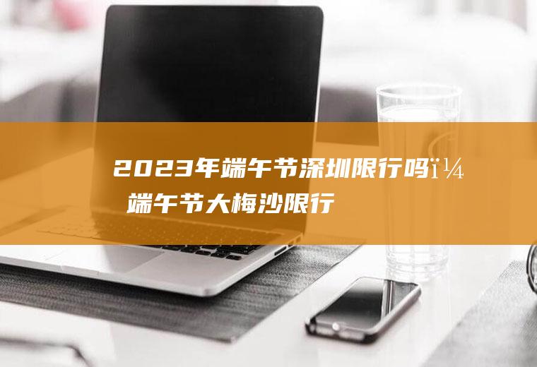 2023年端午节深圳限行吗？端午节大梅沙限行吗？