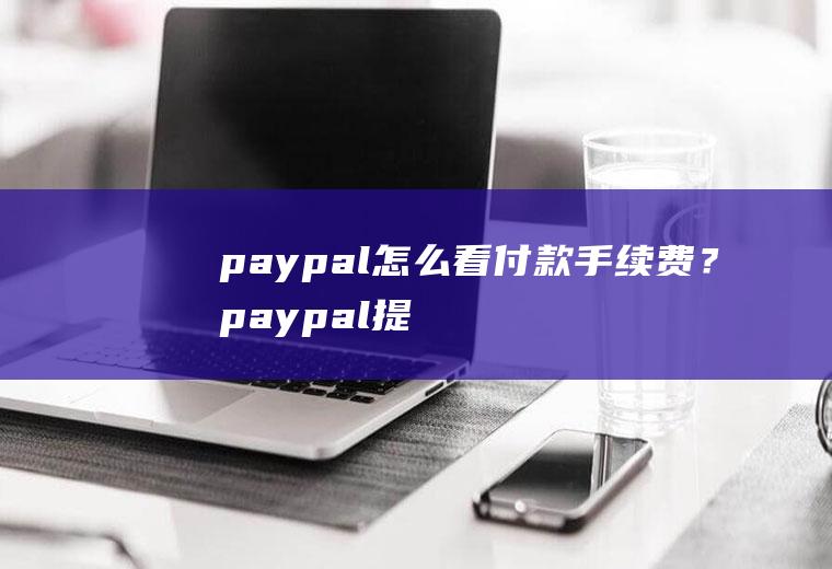 paypal怎么看付款手续费？paypal提现到账是美金还是人民币？