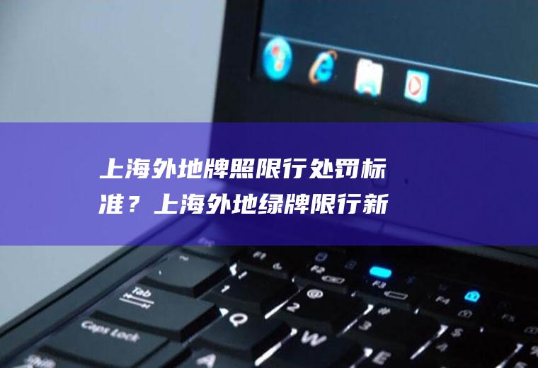 上海外地牌照限行处罚标准？上海外地绿牌限行新规定？