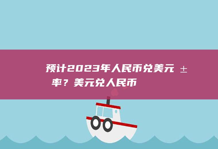 预计2023年人民币兑美元汇率？美元兑人民币汇率查询历史查询？