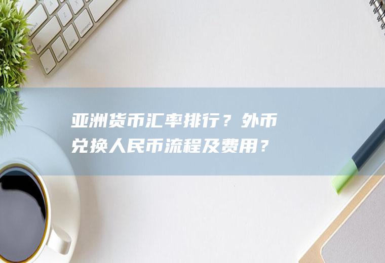 亚洲货币汇率排行？外币兑换人民币流程及费用？