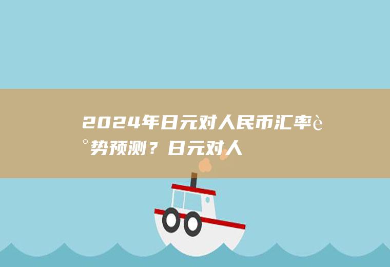 2024年日元对人民币汇率走势预测？日元对人民币汇率到2018年还会涨价吗？