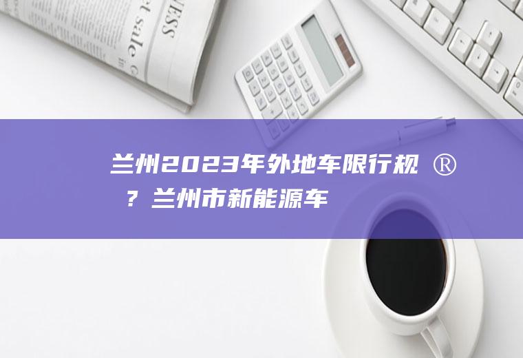 兰州2023年外地车限行规定？兰州市新能源车辆限行最新规定？