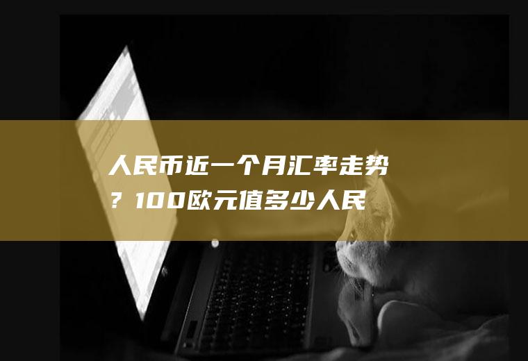 人民币近一个月汇率走势？100欧元值多少人民币？