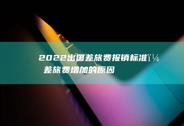 2022出国差旅费报销标准？差旅费增加的原因？