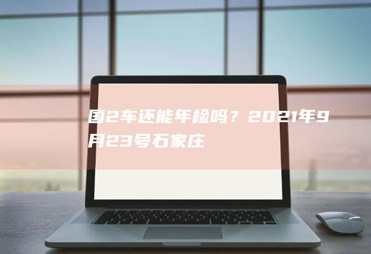 国2车还能年检吗？2021年9月23号石家庄限什么号？