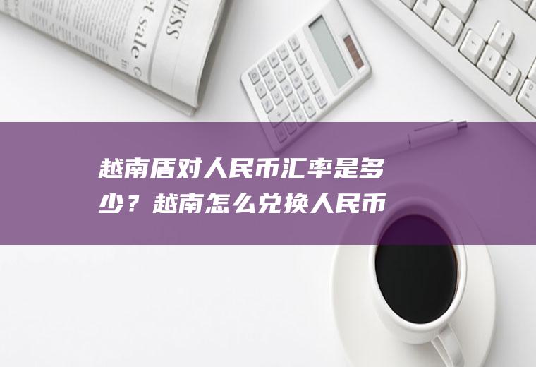 越南盾对人民币汇率是多少？越南怎么兑换人民币?450万越币可以换多少人民币？