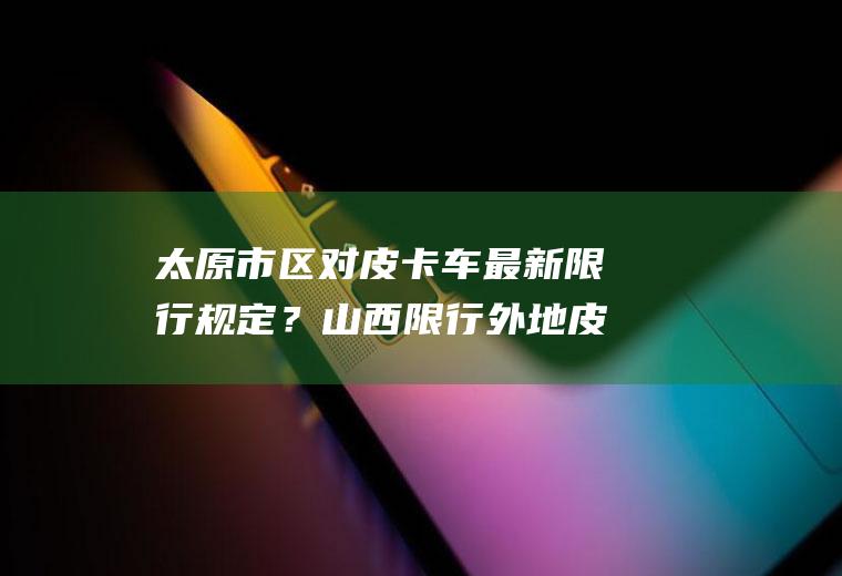 太原市区对皮卡车最新限行规定？山西限行外地皮卡规定？