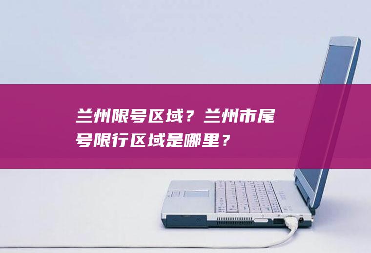 兰州限号区域？兰州市尾号限行区域是哪里？