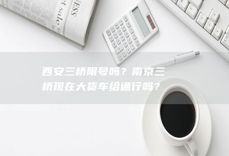 西安三桥限号吗？南京三桥现在大货车给通行吗？