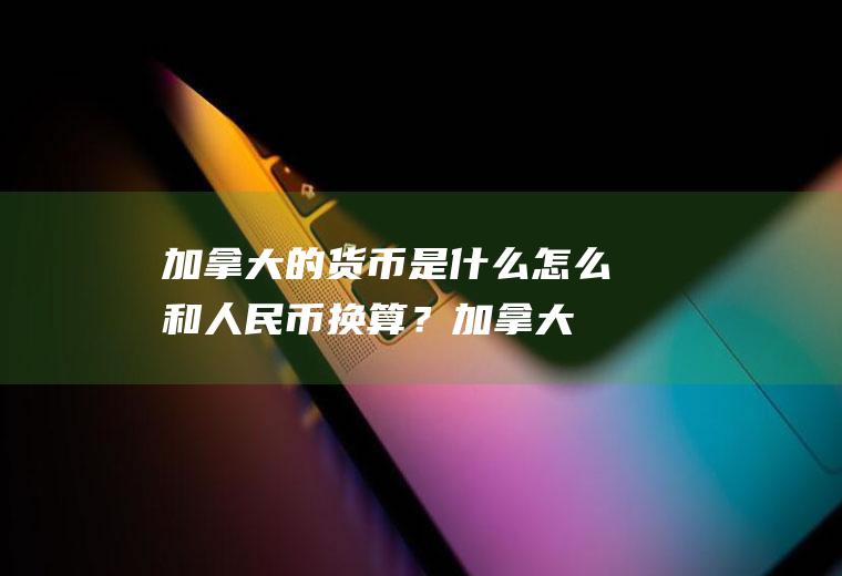 加拿大的货币是什么,怎么和人民币换算？加拿大币对人民币汇率