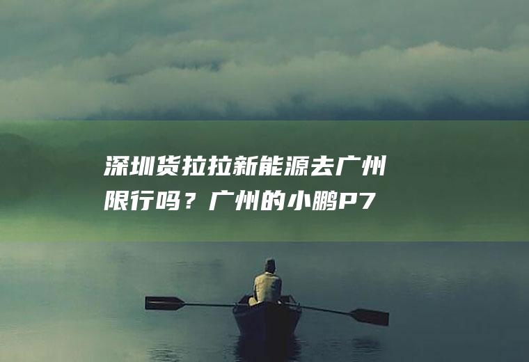 深圳货拉拉新能源去广州限行吗？广州的小鹏P7粤A车牌到深圳限行吗？