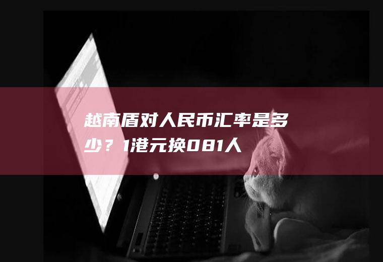 越南盾对人民币汇率是多少？1港元换0.81人民币，500人民币换多少港元？