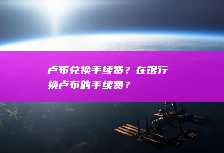 卢布兑换手续费？在银行换卢布的手续费？