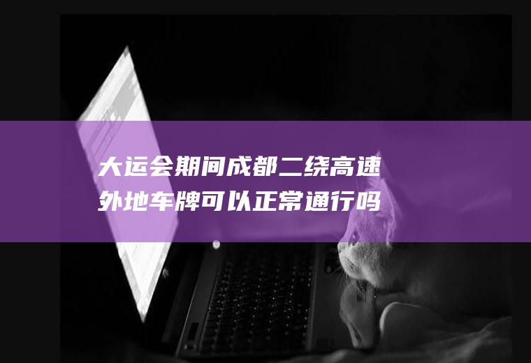 大运会期间成都二绕高速外地车牌可以正常通行吗？成都一绕限号吗？