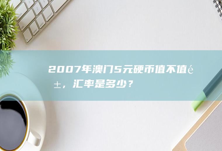 2007年澳门5元硬币值不值钱，汇率是多少？澳门哪里可以支付宝换澳门元？