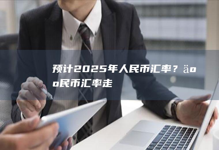 预计2025年人民币汇率？人民币汇率走