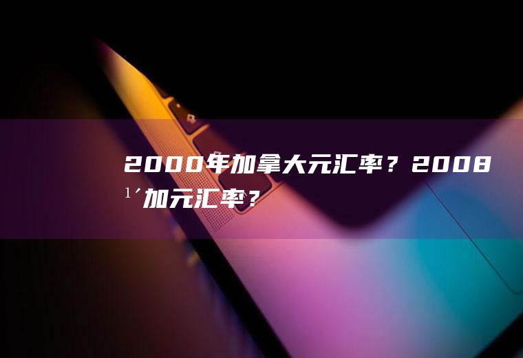 2000年加拿大元汇率？2008年加元汇率？