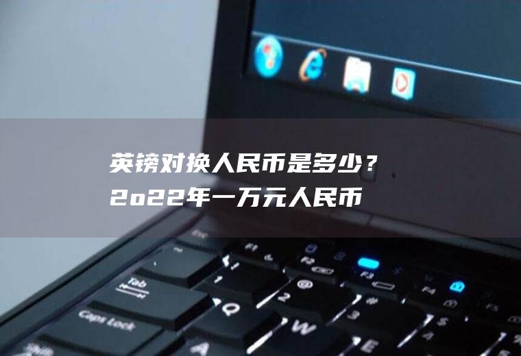 英镑对换人民币是多少？2o22年一万元人民币是现在的多少？