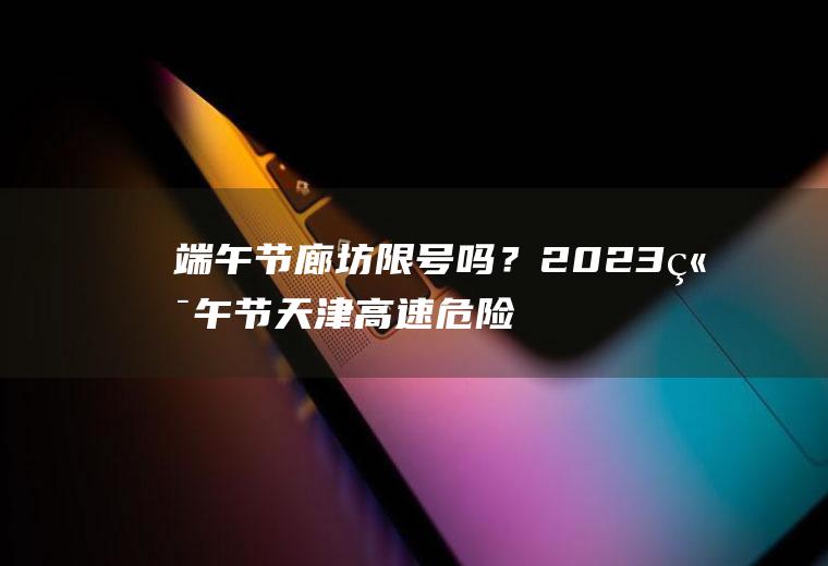 端午节廊坊限号吗？2023端午节天津高速危险品车限行吗？