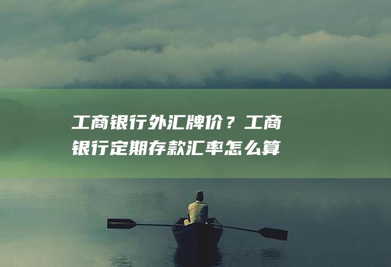 工商银行外汇牌价？工商银行定期存款汇率怎么算？