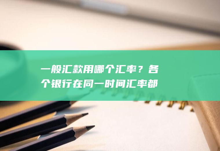 一般汇款用哪个汇率？各个银行在同一时间汇率都是一样的吗？