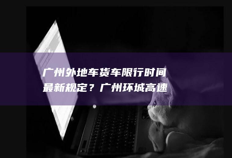 广州外地车货车限行时间最新规定？广州环城高速外地货车限行吗？