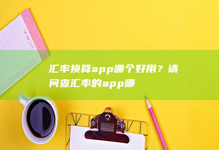 汇率换算app哪个好用？请问查汇率的app哪个比较准？