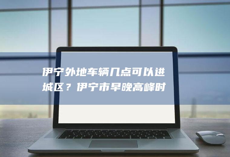 伊宁外地车辆几点可以进城区？伊宁市早晚高峰时间？