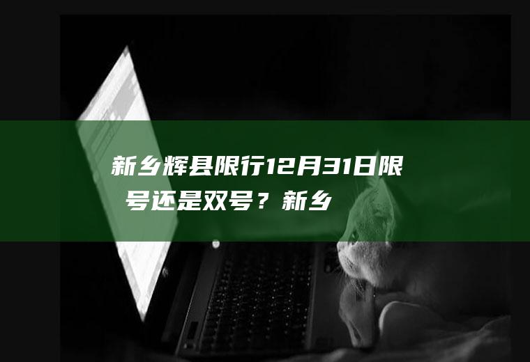 新乡辉县限行12月31日限单号还是双号？新乡货车电子通行证怎么办理？