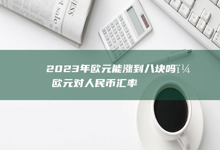 2023年欧元能涨到八块吗？欧元对人民币汇率2023年8月份？