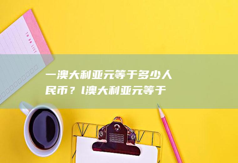 一澳大利亚元等于多少人民币？l澳大利亚元等于多少人民币？