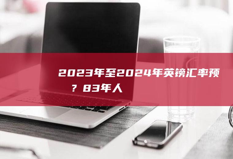 2023年至2024年英镑汇率预测？83年人民币跟英镑汇率？