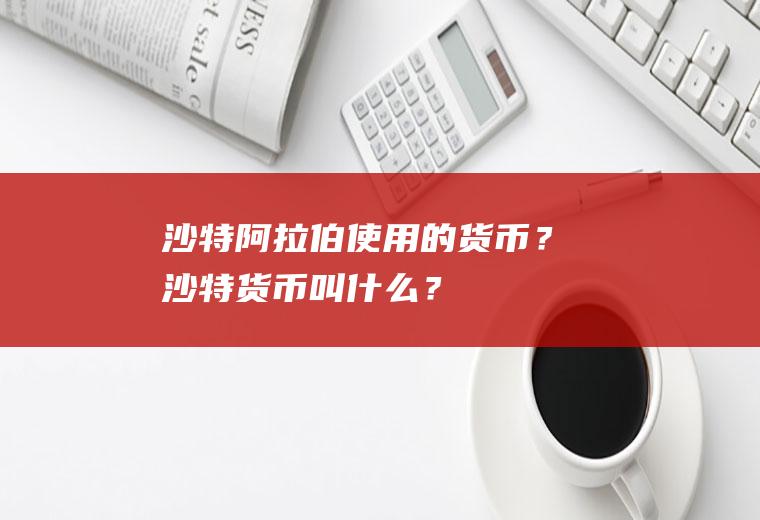 沙特阿拉伯使用的货币？沙特货币叫什么？