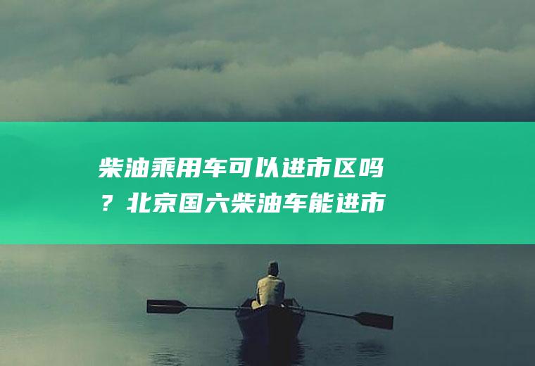 柴油乘用车可以进市区吗？北京国六柴油车能进市区吗？