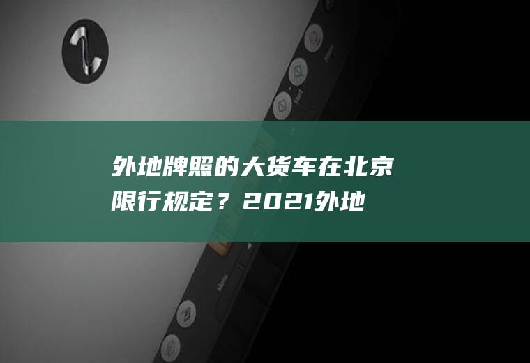 外地牌照的大货车在北京限行规定？2021外地货车限行吗？