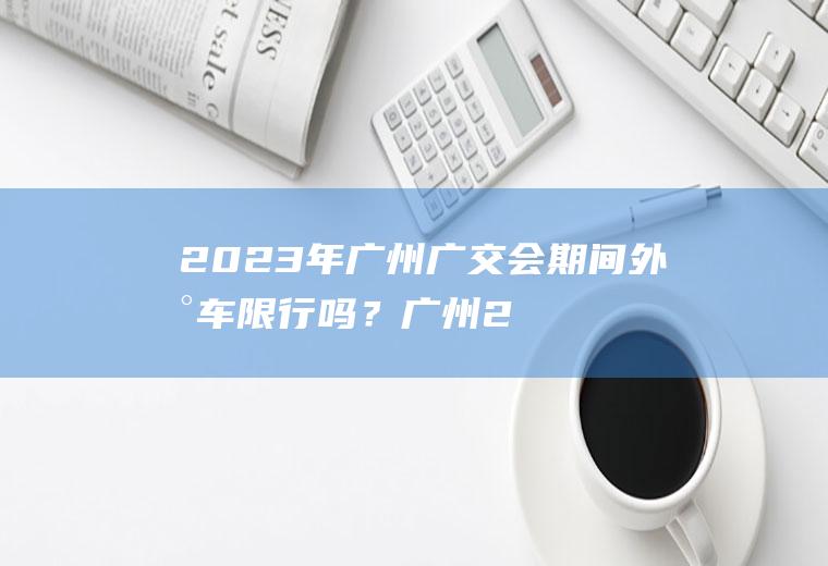 2023年广州广交会期间外地车限行吗？广州2018广交会期间限行外地牌吗？