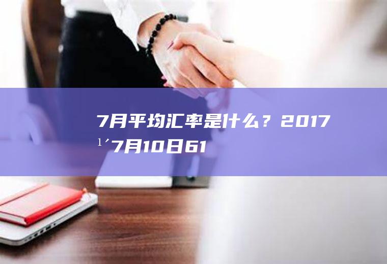 7月平均汇率是什么？2017年7月10日6100美元和人民币？