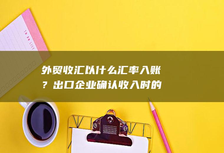 外贸收汇以什么汇率入账？出口企业确认收入时的汇率？