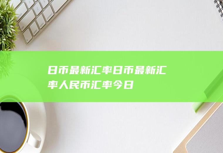 日币最新汇率日币最新汇率人民币汇率今日