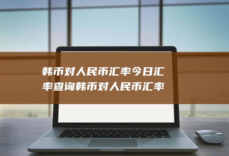 韩币对人民币汇率今日汇率查询韩币对人民币汇率今日汇率多少