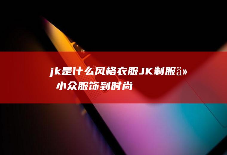 jk是什么风格衣服(JK制服从小众服饰到时尚潮流)