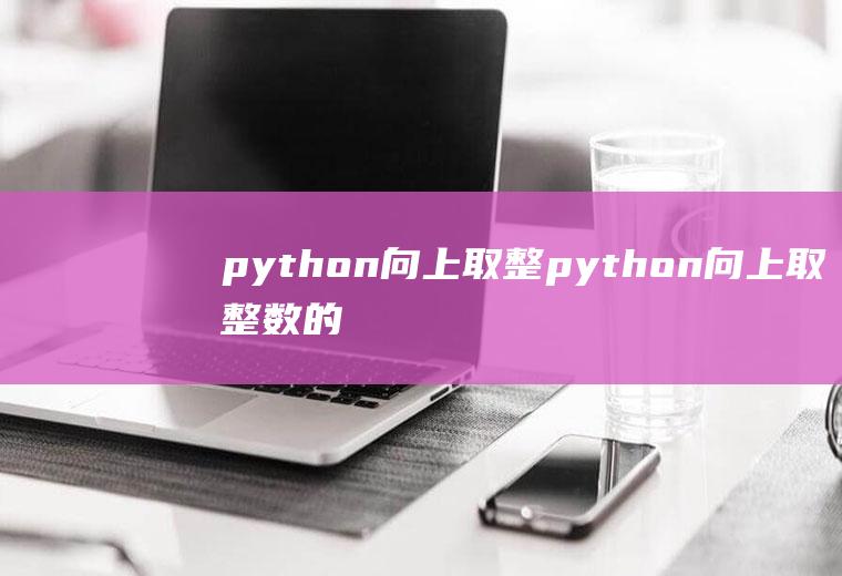 python向上取整python向上取整数的函数