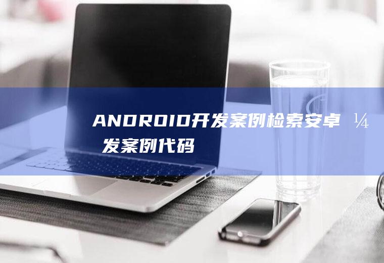 ANDROID开发案例检索安卓开发案例代码