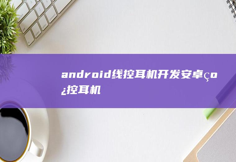 android线控耳机开发安卓线控耳机