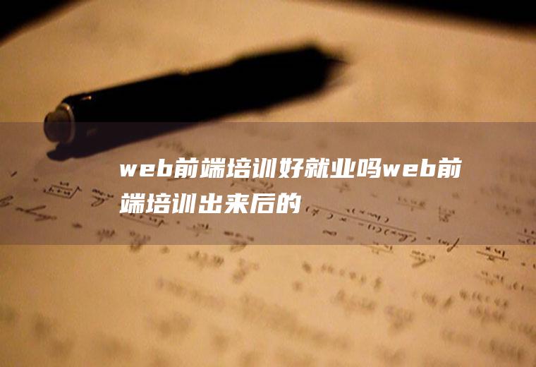 web前端培训好就业吗web前端培训出来后的怎么样