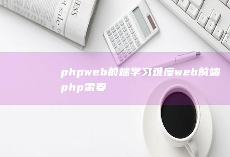 phpweb前端学习难度web前端php需要掌握吗