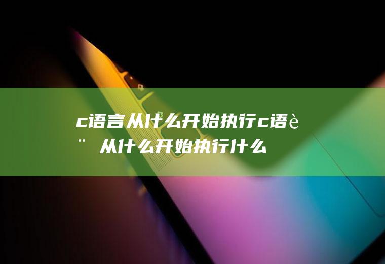 c语言从什么开始执行c语言从什么开始执行什么时候结束