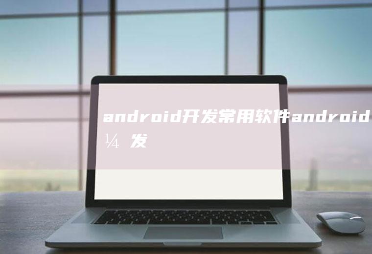 android开发常用软件android开发软件有哪些