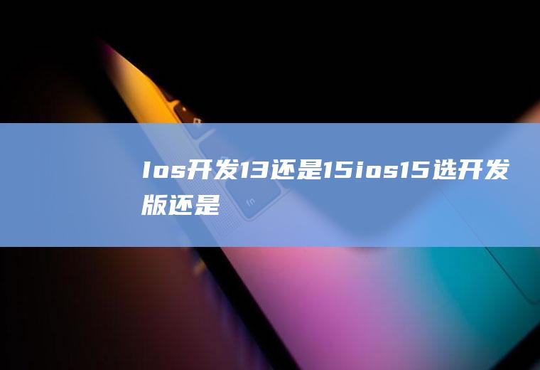 Ios开发13还是15ios15选开发版还是公测版